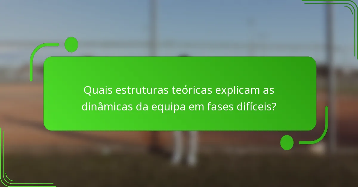 Quais estruturas teóricas explicam as dinâmicas da equipa em fases difíceis?